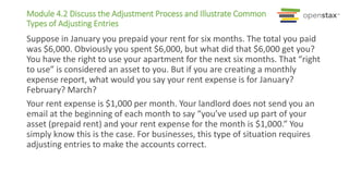 Module 4.2 Discuss the Adjustment Process and Illustrate Common
Types of Adjusting Entries
Suppose in January you prepaid your rent for six months. The total you paid
was $6,000. Obviously you spent $6,000, but what did that $6,000 get you?
You have the right to use your apartment for the next six months. That “right
to use” is considered an asset to you. But if you are creating a monthly
expense report, what would you say your rent expense is for January?
February? March?
Your rent expense is $1,000 per month. Your landlord does not send you an
email at the beginning of each month to say “you’ve used up part of your
asset (prepaid rent) and your rent expense for the month is $1,000.” You
simply know this is the case. For businesses, this type of situation requires
adjusting entries to make the accounts correct.
 