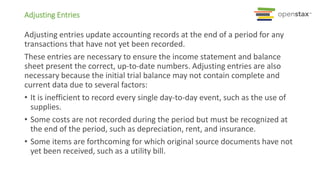 Adjusting Entries
Adjusting entries update accounting records at the end of a period for any
transactions that have not yet been recorded.
These entries are necessary to ensure the income statement and balance
sheet present the correct, up-to-date numbers. Adjusting entries are also
necessary because the initial trial balance may not contain complete and
current data due to several factors:
• It is inefficient to record every single day-to-day event, such as the use of
supplies.
• Some costs are not recorded during the period but must be recognized at
the end of the period, such as depreciation, rent, and insurance.
• Some items are forthcoming for which original source documents have not
yet been received, such as a utility bill.
 
