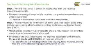 Two Steps in Recording Sale of Merchandise
Step 1: Record the sale as it occurs in accordance with the revenue
recognition principle.
• The revenue recognition principle requires companies to record revenue
when it is earned.
• Revenue is earned when a product or service has been provided.
Step 2: An entry is made for the cost of items sold. The cost of sales entry
includes decreasing Merchandise Inventory and increasing Cost of Goods
Sold (COGS).
• Merchandise Inventory is decreased to show a reduction in the inventory
account value because items were sold.
• The increase to COGS represents the expense associated with the sale.
The cost of goods sold (COGS) is an expense account.
• The cost of items sold includes purchase costs, shipping, taxes, insurance, stocking
fees, and overhead related to preparing the product for sale.
 