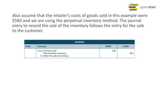 Also assume that the retailer’s costs of goods sold in this example were
$560 and we are using the perpetual inventory method. The journal
entry to record the sale of the inventory follows the entry for the sale
to the customer.
 