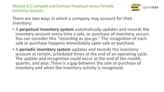Module 6.2 Compare and Contrast Perpetual versus Periodic
Inventory Systems
There are two ways in which a company may account for their
inventory:
• A perpetual inventory system automatically updates and records the
inventory account every time a sale, or purchase of inventory, occurs.
You can consider this “recording as you go.” The recognition of each
sale or purchase happens immediately upon sale or purchase.
• A periodic inventory system updates and records the inventory
account at certain, scheduled times at the end of an operating cycle.
The update and recognition could occur at the end of the month,
quarter, and year. There is a gap between the sale or purchase of
inventory and when the inventory activity is recognized.
 