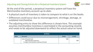 Adjusting and Closing Entries for a Perpetual Inventory System
At the end of the period, a perpetual inventory system will have the
Merchandise Inventory account up-to-date:
• A physical count of inventory is taken to compare to what is on the books.
• Differences could occur due to mismanagement, shrinkage, damage, or
outdated merchandise.
• The adjusting entry to show this difference is shown here. This example
assumes merchandise inventory is overstated in the accounting records
and needs to be adjusted downward to reflect the actual value on hand.
 