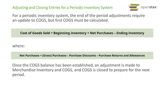 For a periodic inventory system, the end of the period adjustments require
an update to COGS, but first COGS must be calculated.
where:
Once the COGS balance has been established, an adjustment is made to
Merchandise Inventory and COGS, and COGS is closed to prepare for the next
period.
Adjusting and Closing Entries for a Periodic Inventory System
 