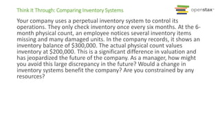 Think It Through: Comparing Inventory Systems
Your company uses a perpetual inventory system to control its
operations. They only check inventory once every six months. At the 6-
month physical count, an employee notices several inventory items
missing and many damaged units. In the company records, it shows an
inventory balance of $300,000. The actual physical count values
inventory at $200,000. This is a significant difference in valuation and
has jeopardized the future of the company. As a manager, how might
you avoid this large discrepancy in the future? Would a change in
inventory systems benefit the company? Are you constrained by any
resources?
 