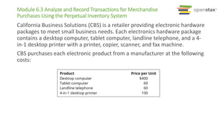 California Business Solutions (CBS) is a retailer providing electronic hardware
packages to meet small business needs. Each electronics hardware package
contains a desktop computer, tablet computer, landline telephone, and a 4-
in-1 desktop printer with a printer, copier, scanner, and fax machine.
CBS purchases each electronic product from a manufacturer at the following
costs:
Module 6.3 Analyze and Record Transactions for Merchandise
Purchases Using the Perpetual Inventory System
 