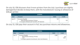 On July 10, CBS discovers that 4 more printers from the July 1 purchase are slightly
damaged but decides to keep them, with the manufacturer issuing an allowance of
$30 per printer.
On July 15, CBS pays their account in full, less purchase returns and allowances.
 
