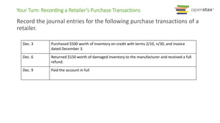 Your Turn: Recording a Retailer’s Purchase Transactions
Record the journal entries for the following purchase transactions of a
retailer.
Dec. 3 Purchased $500 worth of inventory on credit with terms 2/10, n/30, and invoice
dated December 3.
Dec. 6 Returned $150 worth of damaged inventory to the manufacturer and received a full
refund.
Dec. 9 Paid the account in full
 