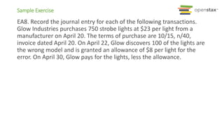 Sample Exercise
EA8. Record the journal entry for each of the following transactions.
Glow Industries purchases 750 strobe lights at $23 per light from a
manufacturer on April 20. The terms of purchase are 10/15, n/40,
invoice dated April 20. On April 22, Glow discovers 100 of the lights are
the wrong model and is granted an allowance of $8 per light for the
error. On April 30, Glow pays for the lights, less the allowance.
 
