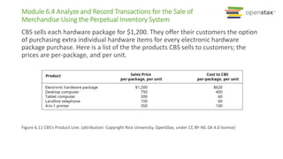 Module 6.4 Analyze and Record Transactions for the Sale of
Merchandise Using the Perpetual Inventory System
CBS sells each hardware package for $1,200. They offer their customers the option
of purchasing extra individual hardware items for every electronic hardware
package purchase. Here is a list of the the products CBS sells to customers; the
prices are per-package, and per unit.
Figure 6.11 CBS’s Product Line. (attribution: Copyright Rice University, OpenStax, under CC BY-NC-SA 4.0 license)
 