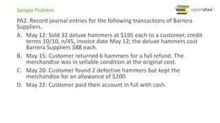 Sample Problem
PA2. Record journal entries for the following transactions of Barrera
Suppliers.
A. May 12: Sold 32 deluxe hammers at $195 each to a customer, credit
terms 10/10, n/45, invoice date May 12; the deluxe hammers cost
Barrera Suppliers $88 each.
B. May 15: Customer returned 6 hammers for a full refund. The
merchandise was in sellable condition at the original cost.
C. May 20: Customer found 2 defective hammers but kept the
merchandise for an allowance of $200.
D. May 22: Customer paid their account in full with cash.
 