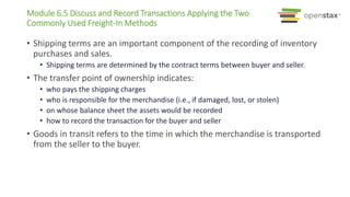 Module 6.5 Discuss and Record Transactions Applying the Two
Commonly Used Freight-In Methods
• Shipping terms are an important component of the recording of inventory
purchases and sales.
• Shipping terms are determined by the contract terms between buyer and seller.
• The transfer point of ownership indicates:
• who pays the shipping charges
• who is responsible for the merchandise (i.e., if damaged, lost, or stolen)
• on whose balance sheet the assets would be recorded
• how to record the transaction for the buyer and seller
• Goods in transit refers to the time in which the merchandise is transported
from the seller to the buyer.
 