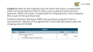 Freight-in refers to the shipping costs for which the buyer is responsible
when receiving shipment from a seller, such as delivery and insurance
expenses. When the buyer is responsible for shipping costs, they recognize
this as part of the purchase cost.
California Business Solutions (CBS) may purchase computers from a
manufacturer and part of the agreement is that CBS (the buyer) pays the
shipping costs of $1,000.
 