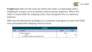 Freight-out refers to the costs for which the seller is responsible when
shipping to a buyer, such as delivery and insurance expenses. When the
seller is responsible for shipping costs, they recognize this as a delivery
expense.
CBS may sell electronics packages to a customer and agree to cover the $100
cost associated with shipping and insurance.
 