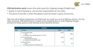 FOB destination point means the seller pays the shipping charges (freight-out).
• Goods in transit belong to, and are the responsibility of, the seller.
• The point of transfer is when the goods reach the buyer’s place of business.
CBS sells 30 landline telephones at $150 each on credit at a cost of $60 per phone. On the
sales contract, FOB Destination is listed as the shipping terms, and shipping charges
amount to $120, paid as cash directly to the delivery service.
 