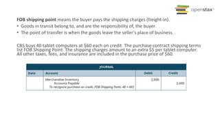 FOB shipping point means the buyer pays the shipping charges (freight-in).
• Goods in transit belong to, and are the responsibility of, the buyer.
• The point of transfer is when the goods leave the seller’s place of business.
CBS buys 40 tablet computers at $60 each on credit. The purchase contract shipping terms
list FOB Shipping Point. The shipping charges amount to an extra $5 per tablet computer.
All other taxes, fees, and insurance are included in the purchase price of $60.
 