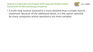 Module 6.6 Describe and Prepare Multi-Step and Simple Income
Statements for Merchandising Companies
• A multi-step income statement is more detailed than a simple income
statement. Because of the additional detail, it is the option selected
by many companies whose operations are more complex.
 