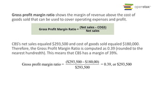 Gross profit margin ratio shows the margin of revenue above the cost of
goods sold that can be used to cover operating expenses and profit.
CBS’s net sales equaled $293,500 and cost of goods sold equaled $180,000.
Therefore, the Gross Profit Margin Ratio is computed as 0.39 (rounded to the
nearest hundredth). This means that CBS has a margin of 39%.
($293,500 $180,00)
Gross profit margin ratio = = 0.39, or $293,500
$293,500

 