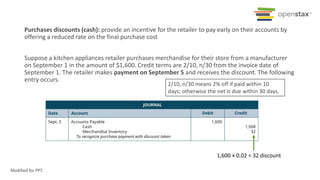 Purchases discounts (cash): provide an incentive for the retailer to pay early on their accounts by
offering a reduced rate on the final purchase cost
Suppose a kitchen appliances retailer purchases merchandise for their store from a manufacturer
on September 1 in the amount of $1,600. Credit terms are 2/10, n/30 from the invoice date of
September 1. The retailer makes payment on September 5 and receives the discount. The following
entry occurs.
2/10, n/30 means 2% off if paid within 10
days; otherwise the net is due within 30 days.
1,600 × 0.02 = 32 discount
Modified for PPT.
 