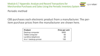 Periodic method
CBS purchases each electronic product from a manufacturer. The per-
item purchase prices from the manufacturer are shown here.
Module 6.7 Appendix: Analyze and Record Transactions for
Merchandise Purchases and Sales Using the Periodic Inventory System
 