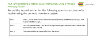 Your Turn: Recording a Retailer’s Sales Transactions using a Periodic
Inventory System
Record the journal entries for the following sales transactions of a
retailer using the periodic inventory system.
Jan. 5 Sold $2,450 of merchandise on credit (cost of $1,000), with terms 2/10, n/30, and
invoice dated January 5.
Jan. 9 The customer returned $500 worth of slightly damaged merchandise to the retailer
and received a full refund.
Jan. 14 Customer paid the account in full, less the return.
 