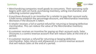 Summary
• Merchandising companies resell goods to consumers. Their operating cycle
begins with cash-on-hand, purchasing inventory, selling merchandise, and
collecting customer payments.
• A purchase discount is an incentive for a retailer to pay their account early.
Credit terms establish the percentage discount, and Merchandise Inventory
decreases if the discount is taken.
• A retailer receives a full or partial refund for returning or keeping defective
merchandise. This can reduce the value of the Merchandise Inventory
account.
• A customer receives an incentive for paying on their account early. Sales
Discounts is a contra revenue account that will reduce Sales at the end of a
period.
• A customer receives a refund for returning or keeping defective
merchandise. Sales returns and allowances is a contra revenue account
that will reduce Sales at the end of a period.
 