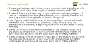 Summary (continued)
• A perpetual inventory system inventory updates purchase and sales records
constantly, particularly impacting Merchandise Inventory and COGS.
• A periodic inventory system only records updates to inventory and costs of
sales at scheduled times throughout the year, not constantly. Merchandise
Inventory and COGS are updated at the end of a period.
• Cost of goods sold (COGS) includes all elements of cost related to the sale
of merchandise. The formula to determine COGS, if one is using the
periodic inventory system, is Beginning Inventory + Net Purchases – Ending
Inventory.
• In FOB Destination, the seller is responsible for the shipping charges and
like expenses. The point of transfer is when the merchandise reaches the
buyer’s place of business, and the seller owns the inventory in transit.
• In FOB Shipping Point, the buyer is responsible for the shipping charges and
like expenses. The point of transfer is when the merchandise leaves the
seller’s place of business, and the buyer owns the inventory in transit.
 