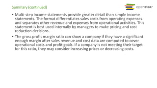 Summary (continued)
• Multi-step income statements provide greater detail than simple income
statements. The format differentiates sales costs from operating expenses
and separates other revenue and expenses from operational activities. This
statement is best used internally by managers to make pricing and cost
reduction decisions.
• The gross profit margin ratio can show a company if they have a significant
enough margin after sales revenue and cost data are computed to cover
operational costs and profit goals. If a company is not meeting their target
for this ratio, they may consider increasing prices or decreasing costs.
 