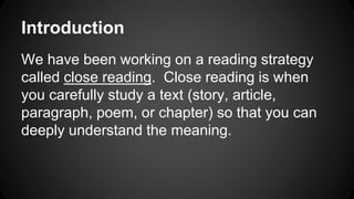 Introduction 
We have been working on a reading strategy 
called close reading. Close reading is when 
you carefully study a text (story, article, 
paragraph, poem, or chapter) so that you can 
deeply understand the meaning. 
 