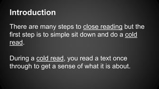 Introduction 
There are many steps to close reading but the 
first step is to simple sit down and do a cold 
read. 
During a cold read, you read a text once 
through to get a sense of what it is about. 
 