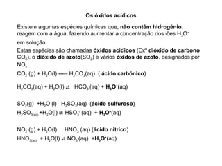 Os óxidos acídicos

Existem algumas espécies químicas que, não contêm hidrogénio,
reagem com a água, fazendo aumentar a concentração dos iões H3O+
em solução.
Estas espécies são chamadas óxidos acídicos (Exº dióxido de carbono
CO2), o dióxido de azoto(SO2) e vários óxidos de azoto, designados por
NOx.
CO2 (g) + H2O(l) ----- H2CO3(aq) ( ácido carbónico)

H2CO3(aq) + H2O(l)  HCO3-(aq) + H3O+(aq)


SO2(g) +H2O (l) H2SO3(aq) (ácido sulfuroso)
H2SO3(aq) +H2O(l)  HSO3- (aq) + H3O+(aq)


NO2 (g) + H2O(l)   HNO3 (aq) (ácido nítrico)
HNO3(aq) + H2O(l)  NO3-(aq) +H3O+(aq)
 