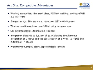 Açu Site: Competitive Advantages

 Welding economies: 18m steel plate, 56% less welding, savings of US$
  3.5 MM/FPSO

 Energy savings: 30% estimated reduction (US$ 4.0 MM/year)

 Weather conditions: Less than 30% of rainy days per year

 Soil advantages: less foundation required

 Integration slots: Up to 3,525m of quay allowing simultaneous
  integration of 9 FPSOs and the construction of 8 WHPs. (6 FPSOs and
  2,400m at 1st phase)

 Proximity to Campos Basin: approximately 150 km




                                                                         13
 