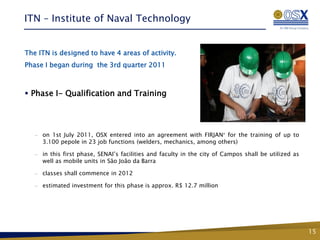 ITN – Institute of Naval Technology


The ITN is designed to have 4 areas of activity.
Phase I began during the 3rd quarter 2011



 Phase I- Qualification and Training




   —   on 1st July 2011, OSX entered into an agreement with FIRJAN for the training of up to
       3.100 pepole in 23 job functions (welders, mechanics, among others)

   —   in this first phase, SENAI’s facilities and faculty in the city of Campos shall be utilized as
       well as mobile units in São João da Barra

   —   classes shall commence in 2012

   —   estimated investment for this phase is approx. R$ 12.7 million




                                                                                                        15
 