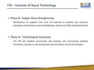 ITN – Institute of Naval Technology



 Phase III- Supply Chain Strengthening
  —   Identification of suppliers that have the potential to develop new materials,
      equipment and innovative work methodologies, focused on OSX’s potential demand




 Phase IV- Technological Innovation
  —   The ITN will establish partnerships with Brazilian and international academic
      institutions, focused on the development and assimilation of new technologies.




                                      Fase 2 – Conhecimento,
                                       Tecnologia e Inovação


                                                                                       17
 