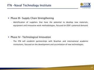 ITN –Naval Technology Institute



 Phase III- Supply Chain Strengthening
  —   Identification of suppliers that have the potential to develop new materials,
      equipment and innovative work methodologies, focused on OSX’s potential demand




 Phase IV- Technological Innovation
  —   The ITN will establish partnerships with Brazilian and international academic
      institutions, focused on the development and assimilation of new technologies.




                                      Fase 2 – Conhecimento,
                                       Tecnologia e Inovação


                                                                                       17
 