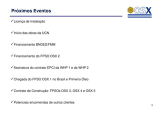 Próximos Eventos

Licença de Instalação


Início das obras da UCN


Financiamento BNDES/FMM


Financiamento do FPSO OSX 2


Assinatura do contrato EPCI da WHP 1 e da WHP 2


Chegada do FPSO OSX 1 no Brasil e Primeiro Óleo


Contrato de Construção: FPSOs OSX 3, OSX 4 e OSX 5


Potenciais encomendas de outros clientes
                                                     18
 