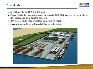 Site de Açu

 Investimento de US$ 1,7 bilhões
 Capacidade de processamento de aço de 180.000 ton/ano e capacidade
  de integração de 220.000 ton/ano
 Até 3.525 m de cais (2.400 m na primeira fase)
 Layout aprovado pela Hyundai Heavy Industries




                                                                       12
 