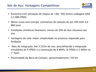Site de Açu: Vantagens Competitivas

 Economia com utilização de chapas de 18m: 56% menos soldagem (US$
  3,5 MM/FPSO)

 Menor custo com energia: estimativas de redução de até 30% (US$ 4,0
  MM/ano)

 Condições climáticas favoráveis: menos de 30% de dias chuvosos por
  ano

 Vantagens do solo: maior simplicidade no processo requerido para
  fundação

    Slots de integração: Até 3.525m de cais, possibilitando a integração
    simultânea de 9 FPSOs e a construção de 8 WHPs. (6 FPSOs e 2.400m na
    1ª fase)

 Proximidade da Bacia de Campos: aproximadamente 150 km




                                                                            13
 