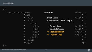 © 2015 Adobe Systems Incorporated. All Rights Reserved. Adobe Confidential.
agenda.jsp
40
<%
out.println("<h1> AGENDA </h1>" +
"<ul> " +
" <li> Problem? </li>" +
" <li> Solution: AEM Apps " +
" <ul> " +
" <li> Creation </li>" +
" <li> Validation </li>" +
" <li> ⇛ Management </li>" +
" <li> ⇛ Updating </li>" +
" </ul> " +
" </li> " +
"</ul> ");
%>
 