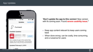© 2015 Adobe Systems Incorporated. All Rights Reserved. Adobe Confidential.
App Updates
43
“Don’t update the app to this version! New version
with fix coming soon. Found severe usability issue.”
 Keep app content relevant to keep users coming
back
 When done wrong: can be costly, time consuming,
and a nuisance for users
 
