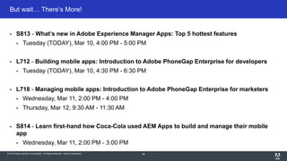 © 2015 Adobe Systems Incorporated. All Rights Reserved. Adobe Confidential.
But wait… There’s More!
48
 S813 - What’s new in Adobe Experience Manager Apps: Top 5 hottest features
 Tuesday (TODAY), Mar 10, 4:00 PM - 5:00 PM
 L712 - Building mobile apps: Introduction to Adobe PhoneGap Enterprise for developers
 Tuesday (TODAY), Mar 10, 4:30 PM - 6:30 PM
 L718 - Managing mobile apps: Introduction to Adobe PhoneGap Enterprise for marketers
 Wednesday, Mar 11, 2:00 PM - 4:00 PM
 Thursday, Mar 12, 9:30 AM - 11:30 AM
 S814 - Learn first-hand how Coca-Cola used AEM Apps to build and manage their mobile
app
 Wednesday, Mar 11, 2:00 PM - 3:00 PM
 