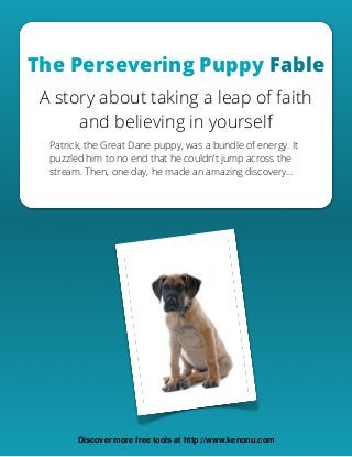 The Persevering Puppy Fable
A story about taking a leap of faith
and believing in yourself
Patrick, the Great Dane puppy, was a bundle of energy. It
puzzled him to no end that he couldn’t jump across the
stream. Then, one day, he made an amazing discovery…
Discover more free tools at http://www.kenonu.com
 