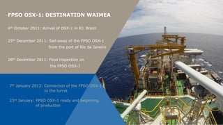 FPSO OSX-1: DESTINATION WAIMEA

6th October 2011: Arrival of OSX-1 in RJ, Brazil


25th December 2011: Sail-away of the FPSO OSX-1
                      from the port of Rio de Janeiro


26th December 2011: Final inspection on
                      the FPSO OSX-1




7th January 2012: Connection of the FPSO OSX-1
                  to the turret

23rd January: FPSO OSX-1 ready and beginning
              of production
 