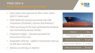 FPSO OSX-4
Milestones achieved and next steps


   VLCC sister hulls acquired by OSX in Nov. 2010 :
    US$ 27 million each

   FPSO OSXFLEX concept contracted with CKE
    Consortium (Chemtech, Kromav and Exactum)

   Close-up Survey of the hulls performed by ShipScan
    and monitored by Bureau Veritas
                                                                  Milestone                Date
   Preparation Stage: engineering project for              Specifications for hull
                                                                                         1st Q2012
    conversion of the hulls                                      conversion

                                                           End of hull conversion        4th Q2012
   Integration UCN Açu : 2Q2013 marking the start-up
    of UCN Açu’s activities                              Arrival of hull at UCN slot 1   2nd Q2013


   Delivery at UCN Açu in 2Q2014                         Delivery by the shipyard       2nd Q2014
 