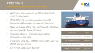 FPSO OSX-5
Milestones achieved and next steps


   VLCC sister hulls acquired by OSX in Nov. 2010 :
    US$ 27 million each

   FPSO OSXFLEX concept contracted with CKE
    Consortium (Chemtech, Kromav and Exactum)

   Close-up Survey of the hulls performed by ShipScan
    and monitored by Bureau Veritas
                                                                  Milestones                Date
   Preparation Stage: engineering project for
    conversion of the hulls                              Specifications for hull repair   2nd Q2012


   Integration UCN Açu : 3Q2013 marking the start-up       End of hull conversion        2nd Q2013

    of UCN Açu’s activities                              Arrival of hull at UCN slot 2    3rd Q2013

   Delivery at UCN Açu in 4Q2014                         Delivery by the shipyard        4th Q2014
 