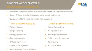PROJECT ACCELERATORS
Standardization of Equipment

   Maximize competitiveness through standardization of production units

   Reach 70% of standardization of units (plant and deck)

   Signature of long-term contracts with suppliers

     Key Systems Sept/11                       Other Systems Feb/11
   Water injection                           Water harvesting

   Cargo handling                            Compressed air

   Energy generation                         Fire Fighting System

   Gas compression                           Tubing and Accessories

   Offloading System                         Load pump

   Supervisory System                        Ballast pumps

   Anchoring and Turret System
 