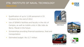 ITN- INSTITUTE OF NAVAL TECHNOLOGY
Objectives




   Qualification of up to 3,100 personnel in 23
    functions by the end of 2012

   Use of SENAI’s facilities and faculty in the city of
    Campos, as well as mobile units in São João da                SENAI Macaé

    Barra. Macaé in the future

   Scholarships providing financial assistance, food and
                                                                                      SENAI Campos
    transportation

   Estimated budget: R$ 12.7 million



                                                            SENAI São João da Barra
 