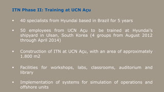 ITN Phase II: Training at UCN Açu

   40 specialists from Hyundai based in Brazil for 5 years

   50 employees from UCN Açu to be trained at Hyundai’s
    shipyard in Ulsan, South Korea (4 groups from August 2012
    through April 2014)

   Construction of ITN at UCN Açu, with an area of approximately
    1.800 m2

   Facilities for workshops, labs, classrooms, auditorium and
    library

   Implementation of systems for simulation of operations and
    offshore units
 