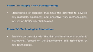 Phase III- Supply Chain Strengthening


   Identification of suppliers that have the potential to develop
    new materials, equipment, and innovative work methodologies,
    focused on OSX’s potential demand


Phase IV- Technological Innovation


   Establish partnerships with Brazilian and international academic
    institutions, focused on the development and assimilation of
    new technologies
 