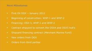 Next Milestones


   First Oil OGX – January 2012

   Beginning of construction: WHP-1 and WHP-2

   Financing: OSX-3, WHP-1 and WHP-2

   Contract shipyard to convert the OSX4 and OSX5 hull’s

   Shipyard financing contract (Merchant Marine Fund)

   New orders from OGX

   Orders from third parties
 