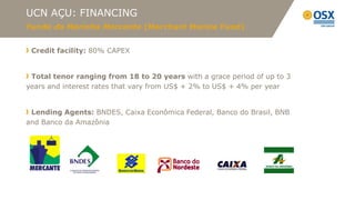 UCN AÇU: FINANCING
Fundo da Marinha Mercante (Merchant Marine Fund)


 Credit facility: 80% CAPEX


 Total tenor ranging from 18 to 20 years with a grace period of up to 3
years and interest rates that vary from US$ + 2% to US$ + 4% per year


 Lending Agents: BNDES, Caixa Econômica Federal, Banco do Brasil, BNB
and Banco da Amazônia
 